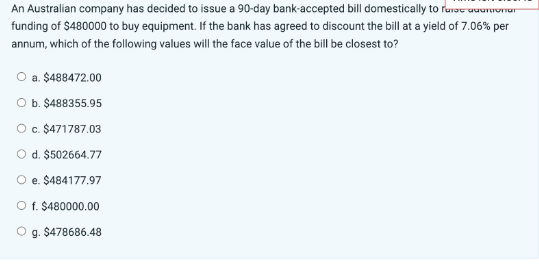 An Australian company has decided to issue a 90-day bank-accepted bill domestically to farac adamionar
funding of $480000 to buy equipment. If the bank has agreed to discount the bill at a yield of 7.06% per
annum, which of the following values will the face value of the bill be closest to?
O a. $488472.00
O b. $488355.95
O c. $471787.03
O d. $502664.77
e.
$484177.97
O f. $480000.00
g. $478686.48