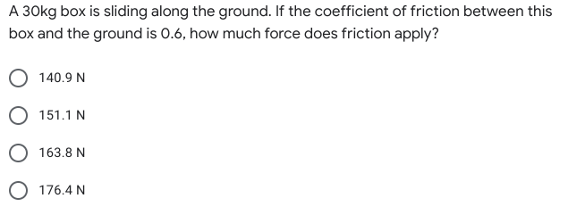 A 30kg box is sliding along the ground. If the coefficient of friction between this
box and the ground is 0.6, how much force does friction apply?
140.9 N
O 151.1 N
O 163.8 N
O 176.4 N
