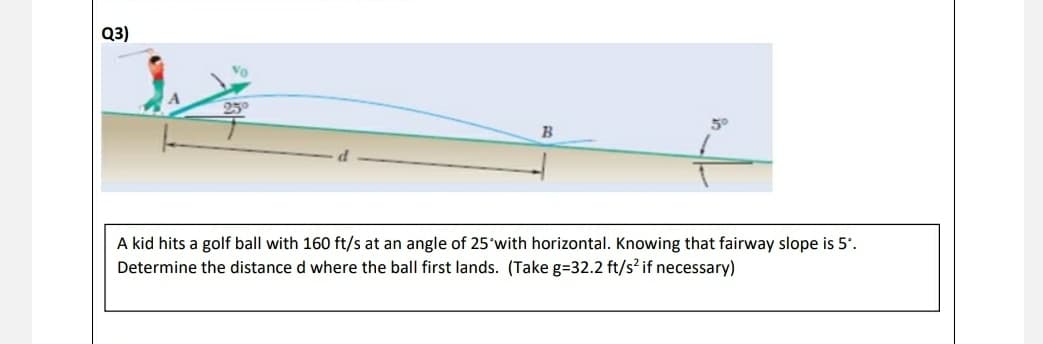 Q3)
25°
B
A kid hits a golf ball with 160 ft/s at an angle of 25 with horizontal. Knowing that fairway slope is 5°.
Determine the distance d where the ball first lands. (Take g=32.2 ft/s² if necessary)