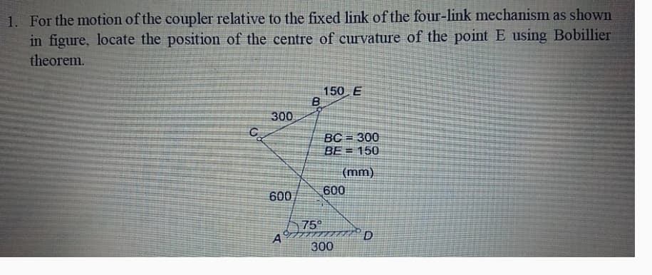 1. For the motion of the coupler relative to the fixed link of the four-link mechanism as shown
in figure, locate the position of the centre of curvature of the point E using Bobillier
theorem.
150 E
B
300
C
BC = 300
BE 150
(mm)
600
600
75°
AD
300