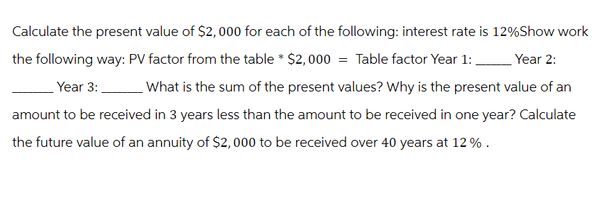 Calculate the present value of $2,000 for each of the following: interest rate is 12%Show work
the following way: PV factor from the table * $2,000 = Table factor Year 1:
Year 3:
Year 2:
What is the sum of the present values? Why is the present value of an
amount to be received in 3 years less than the amount to be received in one year? Calculate
the future value of an annuity of $2,000 to be received over 40 years at 12%.