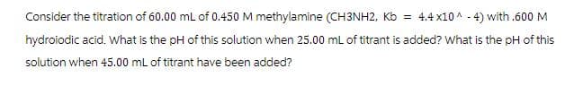 Consider the titration of 60.00 mL of 0.450 M methylamine (CH3NH2, Kb = 4.4x10^-4) with .600 M
hydroiodic acid. What is the pH of this solution when 25.00 mL of titrant is added? What is the pH of this
solution when 45.00 mL of titrant have been added?