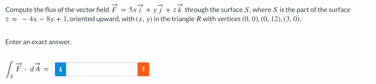 Enter an exact answer.
Compute the flux of the vector field F = 5x i + y} + zk through the surface S, where S is the part of the surface
z = -4x-8y + 1, oriented upward, with (x, y) in the triangle R with vertices (0, 0), (0, 12), (3, 0).
LF.
F · dÃ
=
--