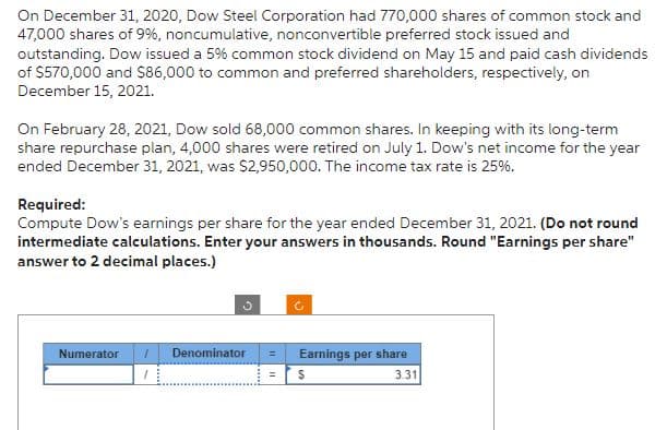 On December 31, 2020, Dow Steel Corporation had 770,000 shares of common stock and
47,000 shares of 9%, noncumulative, nonconvertible preferred stock issued and
outstanding. Dow issued a 5% common stock dividend on May 15 and paid cash dividends
of $570,000 and $86,000 to common and preferred shareholders, respectively, on
December 15, 2021.
On February 28, 2021, Dow sold 68,000 common shares. In keeping with its long-term
share repurchase plan, 4,000 shares were retired on July 1. Dow's net income for the year
ended December 31, 2021, was $2,950,000. The income tax rate is 25%.
Required:
Compute Dow's earnings per share for the year ended December 31, 2021. (Do not round
intermediate calculations. Enter your answers in thousands. Round "Earnings per share"
answer to 2 decimal places.)
Numerator
1
Denominator
=
=
S
Earnings per share
3.31