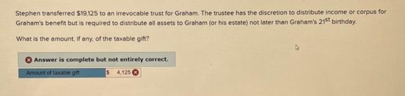 Stephen transferred $19,125 to an irrevocable trust for Graham. The trustee has the discretion to distribute income or corpus for
Graham's benefit but is required to distribute all assets to Graham (or his estate) not later than Graham's 21st birthday.
What is the amount, if any, of the taxable gift?
Answer is complete but not entirely correct.
Amount of taxable gift
$
4,1250