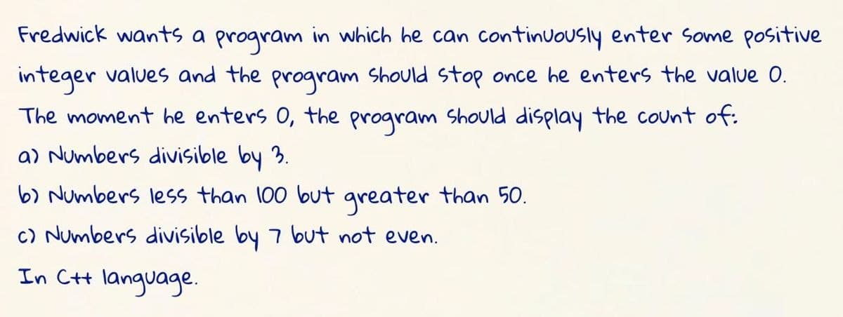 Fredwick wants a program in which he can continuously enter Some positive
integer values and the program Should stop once he enters the value 0.
The moment he enters 0, the program Should display the count of:
a) Numbers divisible by 3.
b) Numbers less than 100 but greater than 50.
c) Numbers divisible by 7 but not even.
In Ct language.

