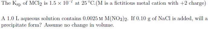 The Ksp of MC12 is 1.5 x 107 at 25 °C.(M is a fictitious metal cation with +2 charge)
A 1.0 L aqueous solution contains 0.0025 M M(NO3)2. If 0.10 g of NaCl is added, will a
precipitate form? Assume no change in volume.
