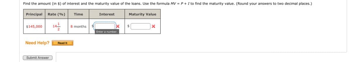 Find the amount (in of interest and the maturity value of the loans. Use the formula MV = P + I to find the maturity value. (Round your answers to two decimal places.)
Principal Rate (%) Time
$145,000 14/12/2
Need Help?
Submit Answer
Read It
8 months
Interest
Enter a number.
Maturity Value
LA
X