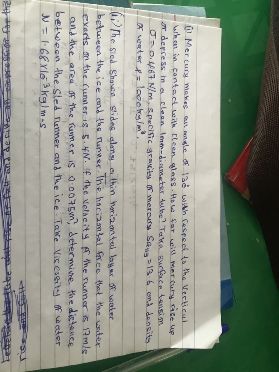 O Mercury makres
an angle of 130 with fespect to the Vertical
when in contact with Clean qglass. Ho w far will mercury rse up
or depress in e clean Imm-dicemeter tube? Take surface tensim
0=0.467 N/m, specific gravity Of mercury SaHg 13.6 end density
Of weater p = loookg/m®.
) The sled Shown slides along a thin horizontal layer Of water
between the ice and the runner. Ihe horizontal foree that the water
exerts on the runner is 5. 4N. If the velocity f the runner is 17m/8
and the area Af the Kenner is O.0075m, determine the distence
between the Sled renner and the ice Tere Visessity of water
N =1-68X103rg)mas
Et and defilke aA
