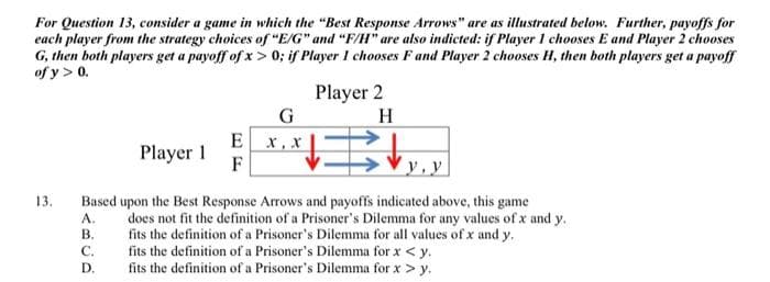 For Question 13, consider a game in which the "Best Response Arrows" are as illustrated below. Further, payoffs for
each player from the strategy choices of "E/G" and "F/H" are also indicted: if Player 1 chooses E and Player 2 chooses
G, then both players get a payoff of x>0; if Player I chooses F and Player 2 chooses H, then both players get a payoff
of y> 0.
13.
Player 1
E
F
Player 2
H
#E ↓
G
x,x
y.y
Based upon the Best Response Arrows and payoffs indicated above, this game
A.
does not fit the definition of a Prisoner's Dilemma for any values of x and y.
B.
fits the definition of a Prisoner's Dilemma for all values of x and y.
C.
fits the definition of a Prisoner's Dilemma for x < y.
D.
fits the definition of a Prisoner's Dilemma for x > y.