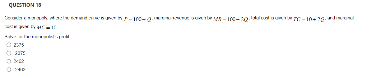 QUESTION 18
Consider a monopoly, where the demand curve is given by P = 100-Q, marginal revenue is given by MR = 100-20, total cost is given by TC=10+20, and marginal
cost is given by MC = 10.
Solve for the monopolist's profit.
O 2375
O -2375
O 2462
O -2462