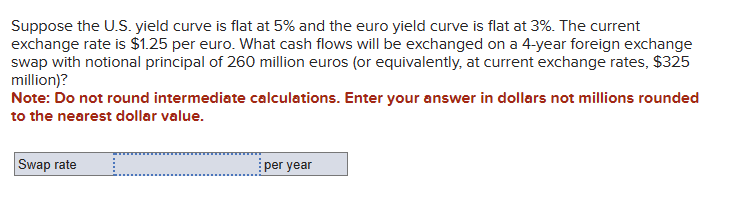 Suppose the U.S. yield curve is flat at 5% and the euro yield curve is flat at 3%. The current
exchange rate is $1.25 per euro. What cash flows will be exchanged on a 4-year foreign exchange
swap with notional principal of 260 million euros (or equivalently, at current exchange rates, $325
million)?
Note: Do not round intermediate calculations. Enter your answer in dollars not millions rounded
to the nearest dollar value.
Swap rate
.........
per year