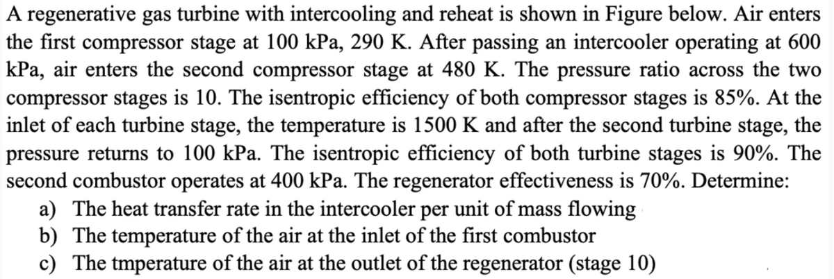 A regenerative gas turbine with intercooling and reheat is shown in Figure below. Air enters
the first compressor stage at 100 kPa, 290 K. After passing an intercooler operating at 600
kPa, air enters the second compressor stage at 480 K. The pressure ratio across the two
compressor stages is 10. The isentropic efficiency of both compressor stages is 85%. At the
inlet of each turbine stage, the temperature is 1500 K and after the second turbine stage, the
pressure returns to 100 kPa. The isentropic efficiency of both turbine stages is 90%. The
second combustor operates at 400 kPa. The regenerator effectiveness is 70%. Determine:
a) The heat transfer rate in the intercooler per unit of mass flowing
b) The temperature of the air at the inlet of the first combustor
c) The tmperature of the air at the outlet of the regenerator (stage 10)