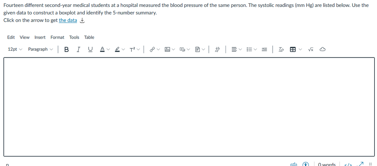 Fourteen different second-year medical students at a hospital measured the blood pressure of the same person. The systolic readings (mm Hg) are listed below. Use the
given data to construct a boxplot and identify the 5-number summary.
Click on the arrow to get the data ,
Edit View Insert Format
Tools
Table
Paragraph v B
U Av 2v T?v v
Ev EV
To
12pt v
O words
</>
7 ::
