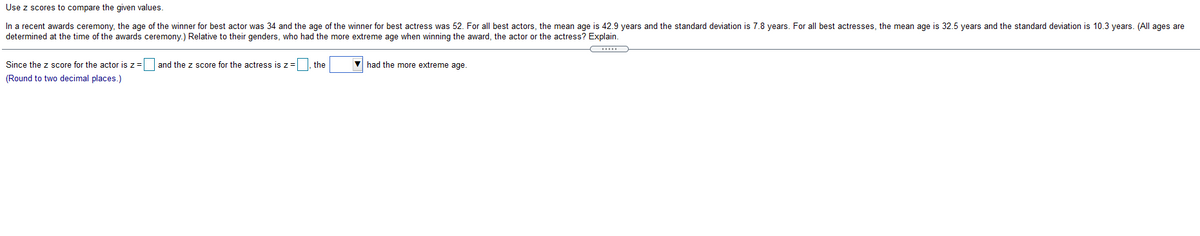 Use z scores to compare the given values.
In a recent awards ceremony, the age of the winner for best actor was 34 and the age of the winner for best actress was 52. For all best actors, the mean age is 42.9 years and the standard deviation is 7.8 years. For all best actresses, the mean age is 32.5 years and the standard deviation is 10.3 years. (All ages are
determined at the time of the awards ceremony.) Relative to their genders, who had the more extreme age when winning the award, the actor or the actress? Explain.
Since the z score for the actor is z= and the z score for the actress isz=|, the
V had the more extreme age.
(Round to two decimal places.)
