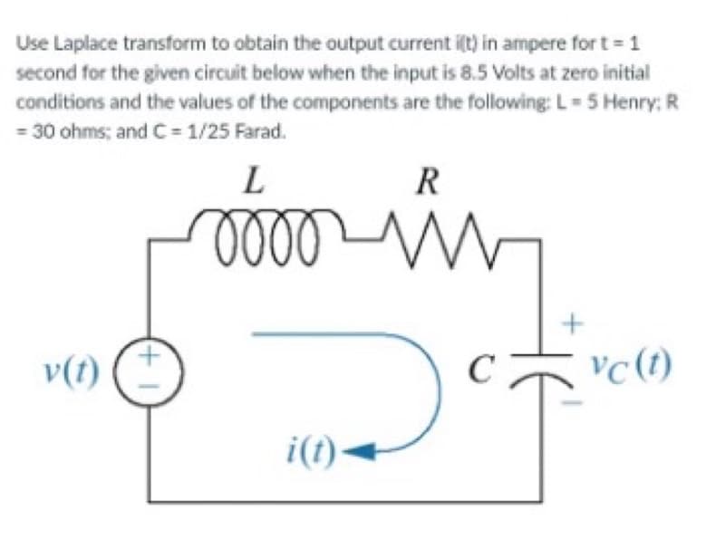 Use Laplace transform to obtain the output current i(t) in ampere for t = 1
second for the given circuit below when the input is 8.5 Volts at zero initial
conditions and the values of the components are the following: L = 5 Henry: R
= 30 ohms; and C=1/25 Farad.
L
R
mom
+
v(t)
vc (t)
of
i(t)◄
(+1)
