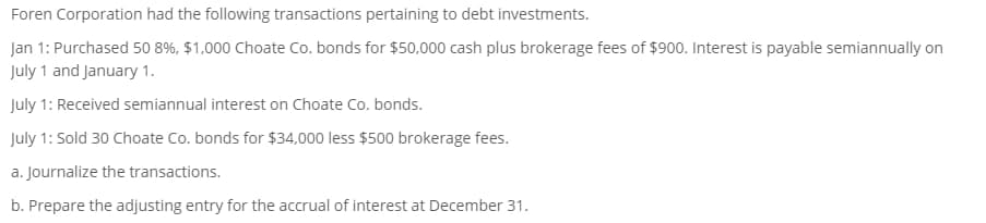 Foren Corporation had the following transactions pertaining to debt investments.
Jan 1: Purchased 50 8%, $1,000 Choate Co. bonds for $50,000 cash plus brokerage fees of $900. Interest is payable semiannually on
July 1 and January 1.
July 1: Received semiannual interest on Choate Co. bonds.
July 1: Sold 30 Choate Co. bonds for $34,000 less $500 brokerage fees.
a. Journalize the transactions.
b. Prepare the adjusting entry for the accrual of interest at December 31.
