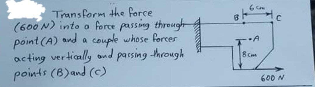 Transform the force
(600 N) into oa force passing throught
point (A) and a couple whose forcer
acting vertically and passing through
points (B)and (C)
8Cm
N Q09
