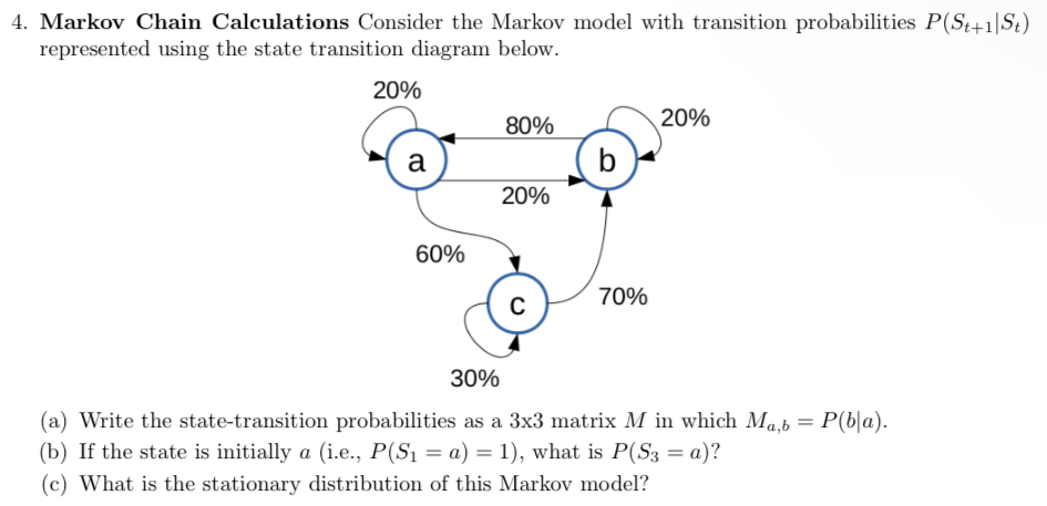 4. Markov Chain Calculations Consider the Markov model with transition probabilities P(St+1|St)
represented using the state transition diagram below.
20%
a
60%
80%
20%
C
70%
20%
30%
(a) Write the state-transition probabilities as a 3x3 matrix M in which Ma,b
(b) If the state is initially a (i.e., P(S₁ = a) = 1), what is P(S3 = a)?
(c) What is the stationary distribution of this Markov model?
=
P(bla).