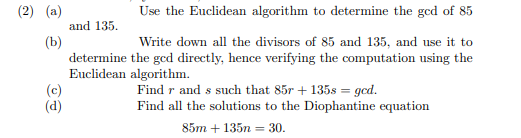 (2) (a)
(b)
(c)
(d)
and 135.
determine
Euclidean
Use the Euclidean algorithm to determine the gcd of 85
Write down all the divisors of 85 and 135, and use it to
the gcd directly, hence verifying the computation using the
algorithm.
Find r and s such that 85r+ 135s = gcd.
Find all the solutions to the Diophantine equation
85m + 135n = 30.