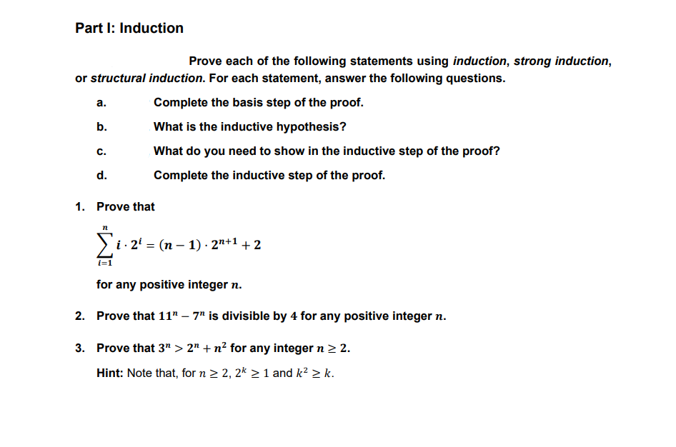 Part I: Induction
Prove each of the following statements using induction, strong induction,
or structural induction. For each statement, answer the following questions.
а.
Complete the basis step of the proof.
b.
What is the inductive hypothesis?
C.
What do you need to show in the inductive step of the proof?
d.
Complete the inductive step of the proof.
1. Prove that
i · 2' = (n – 1) · 2"+1 + 2
for any positive integer n.
2. Prove that 11" – 7" is divisible by 4 for any positive integer n.
3. Prove that 3" > 2" + n² for any integer n > 2.
Hint: Note that, for n 2 2, 2* > 1 and k² > k.
