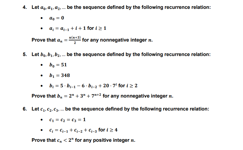4. Let ao, a1, az, .. be the sequence defined by the following recurrence relation:
ao = 0
a, = aq-1 + i +1 for i >1
Prove that an
n(n+3)
for any nonnegative integer n.
2
5. Let bo, b1, b2, .. be the sequence defined by the following recurrence relation:
bo = 51
b1 = 348
bị = 5· bi-1 - 6 · b¡-2 + 20 · 7' for i > 2
Prove that b, = 2" + 3" + 7"+2 for any nonnegative integer n.
6. Let c,, C2, C3, . be the sequence defined by the following recurrence relation:
C1 = C2 = C3 = 1
Ci = Ci-1+ Cj-2 + Ci-3 for i > 4
Prove that c, < 2" for any positive integer n.
