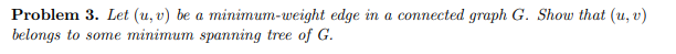 Problem 3. Let (u, v) be a minimum-weight edge in a connected graph G. Show that (u, v)
belongs to some minimum spanning tree of G.