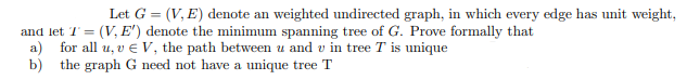 Let G = (V, E) denote an weighted undirected graph, in which every edge has unit weight,
and let T = (V, E') denote the minimum spanning tree of G. Prove formally that
a) for all u, v € V, the path between u and u in tree T is unique
b) the graph G need not have a unique tree T