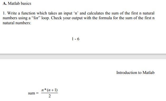 A. Matlab basics
1. Write a function which takes an input 'n' and calculates the sum of the first n natural
numbers using a “for" loop. Check your output with the formula for the sum of the first n
natural numbers:
1-6
Introduction to Matlab
n* (n + 1)
sum =
2.

