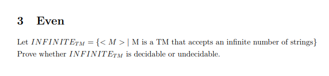 3 Even
Let INFINITETM = {< M > | M is a TM that accepts an infinite number of strings}
Prove whether INFINITETM is decidable or undecidable.
