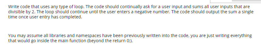 Write code that uses any type of loop. The code should continually ask for a user input and sums all user inputs that are
divisible by 2. The loop should continue until the user enters a negative number. The code should output the sum a single
time once user entry has completed.
You may assume all libraries and namespaces have been previously written into the code, you are just writing everything
that would go inside the main function (beyond the return 0:).
