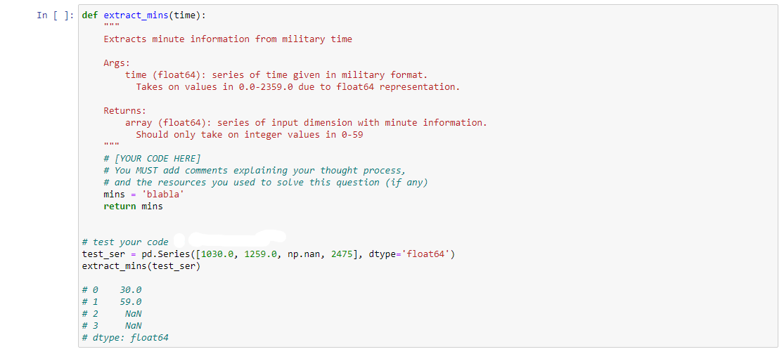In [ ]: def extract_mins(time):
Extracts minute information from military time
Args:
time (float64): series of time given in military format.
Takes on values in 0.0-2359.0 due to float64 representation.
Returns:
array (float64): series of input dimension with minute information.
Should only take on integer values in 0-59
|||||
# [YOUR CODE HERE]
# You MUST add comments explaining your thought process,
# and the resources you used to solve this question (if any)
mins='blabla'
return mins
# test your code
test_ser = pd.Series ([1030.0, 1259.0, np.nan, 2475], dtype='float64')
extract_mins (test_ser)
# 0
# 1
# 2
# 3
#dtype: float64
30.0
59.0
NaN
NaN