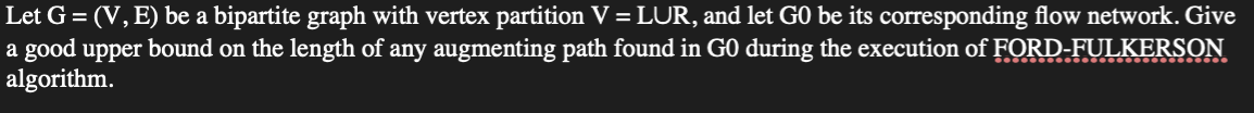 Let G = (V, E) be a bipartite graph with vertex partition V = LUR, and let GO be its corresponding flow network. Give
a good upper bound on the length of any augmenting path found in GO during the execution of FORD-FULKERSON
algorithm.