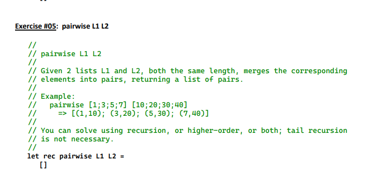 Exercise #05: pairwise L1 L2
//
// pairwise L1 L2
//
// Given 2 lists L1 and L2, both the same length, merges the corresponding
// elements into pairs, returning a list of pairs.
//
// Example:
//
//
//
pairwise [1;3; 5;7] [10; 20; 30;40]
=> [(1,10); (3,20); (5,30); (7,40)]
// You can solve using recursion, or higher-order, or both; tail recursion
// is not necessary.
//
let rec pairwise L1 L2 =
[]