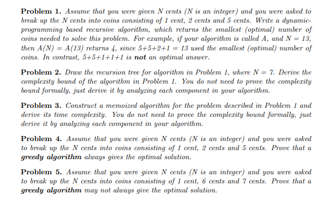 Problem 1. Assume that you were given N cents (N is an integer) and you were asked to
break up the N cents into coins consisting of 1 cent, 2 cents and 5 cents. Write a dynamic-
programming based recursive algorithm, which returns the smallest (optimal) number of
coins needed to solve this problem. For example, if your algorithm is called A, and N = 13,
then A(N) = A(13) returns 4, since 5+5+2+1 = 13 used the smallest (optimal) number of
coins. In contrast, 5+5+1+1+1 is not an optimal answer.
Problem 2. Draw the recursion tree for algorithm in Problem 1, where N = 7. Derive the
complexity bound of the algorithm in Problem 1. You do not need to prove the complexity
bound formally, just derive it by analyzing each component in your algorithm.
Problem 3. Construct a memoized algorithm for the problem described in Problem 1 and
derive its time complexity. You do not need to prove the complexity bound formally, just
derive it by analyzing each component in your algorithm.
Problem 4. Assume that you were given N cents (N is an integer) and you were asked
to break up the N cents into coins consisting of 1 cent, 2 cents and 5 cents. Prove that a
greedy algorithm always gives the optimal solution.
Problem 5. Assume that you were given N cents (N is an integer) and you were asked
to break up the N cents into coins consisting of 1 cent, 6 cents and 7 cents. Prove that a
greedy algorithm may not always give the optimal solution.