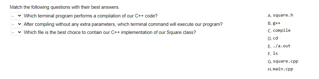 Match the following questions with their best answers.
v Which terminal program performs a compilation of our C++ code?
A. square.h
v After compiling without any extra parameters, which terminal command will execute our program?
B. g++
v Which file is the best choice to contain our C++ implementation of our Square class?
C. compile
D. cd
E. ./a.out
F. 1s
G. square.cpp
H. main.cpp
