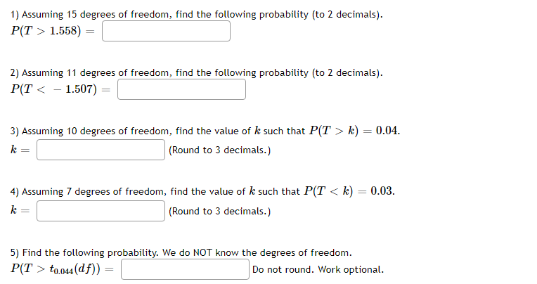 1) Assuming 15 degrees of freedom, find the following probability (to 2 decimals).
Р(T > 1.558) —
2) Assuming 11 degrees of freedom, find the following probability (to 2 decimals).
Р(T < - 1.507) -
3) Assuming 10 degrees of freedom, find the value of k such that P(T > k) = 0.04.
|(Round to 3 decimals.)
4) Assuming 7 degrees of freedom, find the value of k such that P(T < k) = 0.03.
k
(Round to 3 decimals.)
5) Find the following probability. We do NOT know the degrees of freedom.
P(T > to.044(df)) =
Do not round. Work optional.
