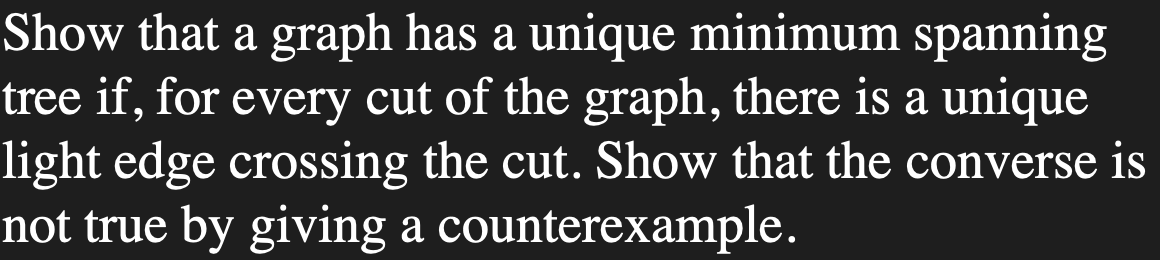 Show that a graph has a unique minimum spanning
tree if, for every cut of the graph, there is a unique
light edge crossing the cut. Show that the converse is
not true by giving a counterexample.