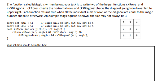 3) A function called isMagic is written below, your task is to write two of the helper functions ckRows and
ckSDiagonal. ckRows checks the horizontal rows and ckSDiagonal checks the diagonal going from lower left to
upper right. Each function returns true when all the individual sums of rows or the diagonal are equal to the magic
number and false otherwise. An example magic square is shown, the size may not always be 3.
2 9 4
// value will be set, but may not be 5
// value will be set, but may not be 5
const int ROWS = 5;
const int COLS - 5;
bool isMagic(int arr[][COLS], int magic) {
return ckRows (arr, magic) && ckCols(arr, magic) &&
7 5
3
ckMDiagonal(arr, magic) && ckSDiagonal(arr, magic);
6
8
Your solution should be in this box:
1.
