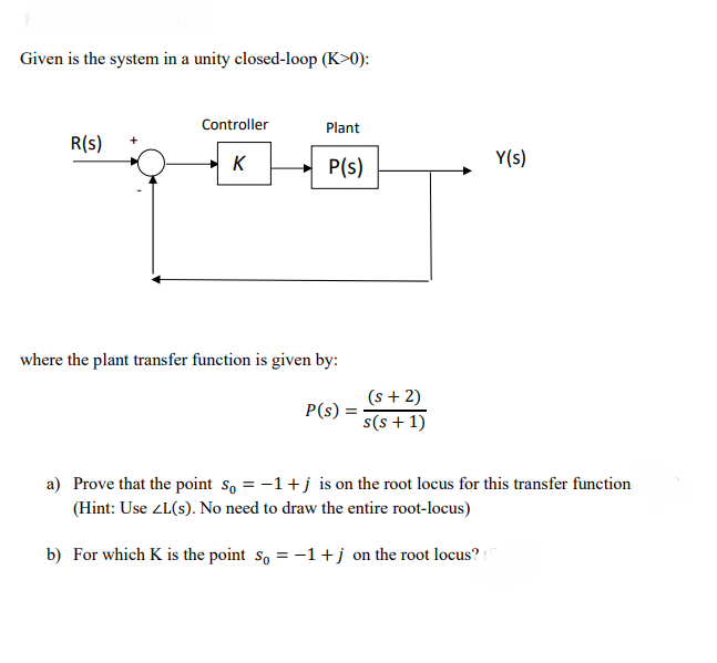 Given is the system in a unity closed-loop (K>0):
Controller
Plant
R(s)
K
P(s)
Y(s)
where the plant transfer function is given by:
(s + 2)
P(s)
s(s + 1)
a) Prove that the point so = -1+j is on the root locus for this transfer function
(Hint: Use ZL(s). No need to draw the entire root-locus)
b) For which K is the point so = -1+j on the root locus?
