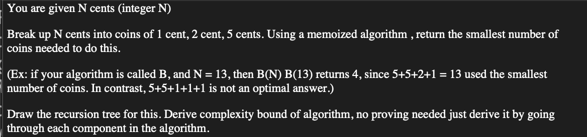 You are given N cents (integer N)
Break up N cents into coins of 1 cent, 2 cent, 5 cents. Using a memoized algorithm, return the smallest number of
coins needed to do this.
(Ex: if your algorithm is called B, and N = 13, then B(N) B(13) returns 4, since 5+5+2+1 = 13 used the smallest
number of coins. In contrast, 5+5+1+1+1 is not an optimal answer.)
Draw the recursion tree for this. Derive complexity bound of algorithm, no proving needed just derive it by going
through each component in the algorithm.