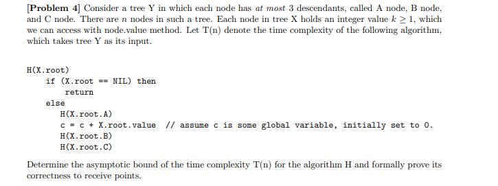 [Problem 4] Consider a tree Y in which each node has at most 3 descendants, called A node, B node,
and C node. There are n nodes in such a tree. Each node in tree X holds an integer value k ≥ 1, which
we can access with node.value method. Let T(n) denote the time complexity of the following algorithm,
which takes tree Y as its input.
H(X.root)
if (X.root == NIL) then
return
else
H(X.root.A)
c = c + X.root.value // assume c is some global variable, initially set to 0.
H(X.root.B)
H(X.root.C)
Determine the asymptotic bound of the time complexity T(n) for the algorithm H and formally prove its
correctness to receive points.
