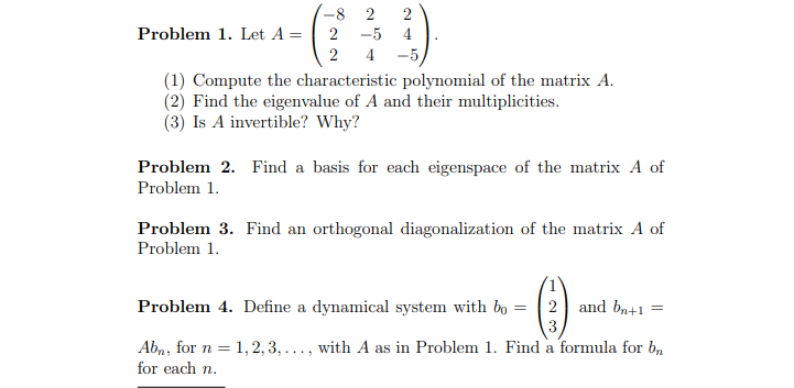 -8 2 2
Problem 1. Let A =
2
-5 4
2
4 -5/
(1) Compute the characteristic polynomial of the matrix A.
(2) Find the eigenvalue of A and their multiplicities.
(3) Is A invertible? Why?
Problem 2. Find a basis for each eigenspace of the matrix A of
Problem 1.
Problem 3. Find an orthogonal diagonalization of the matrix A of
Problem 1.
Problem 4. Define a dynamical system with bo
=
2 and bn+1
=
3
Abn, for n = 1, 2, 3,..., with A as in Problem 1. Find a formula for b
for each n.