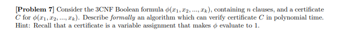[Problem 7] Consider the 3CNF Boolean formula (1,2,..., ), containing n clauses, and a certificate
C for (x1,2,..., k). Describe formally an algorithm which can verify certificate C in polynomial time.
Hint: Recall that a certificate is a variable assignment that makes o evaluate to 1.