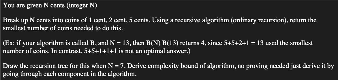 You are given N cents (integer N)
Break up N cents into coins of 1 cent, 2 cent, 5 cents. Using a recursive algorithm (ordinary recursion), return the
smallest number of coins needed to do this.
(Ex: if your algorithm is called B, and N = 13, then B(N) B(13) returns 4, since 5+5+2+1 = 13 used the smallest
number of coins. In contrast, 5+5+1+1+1 is not an optimal answer.)
Draw the recursion tree for this when N = 7. Derive complexity bound of algorithm, no proving needed just derive it by
going through each component in the algorithm.