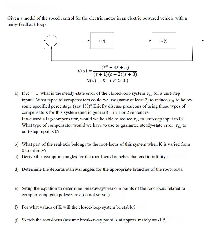 Given a model of the speed control for the electric motor in an electric powered vehicle with a
unity-feedback loop:
D(s)
G (s)
(s² + 4s + 5)
G(s)
(s + 1)(s +2)(s + 3)
D(s) = K (K >0)
a) If K = 1, what is the steady-state error of the closed-loop system ess for a unit-step
input? What types of compensators could we use (name at least 2) to reduce ess to below
some specified percentage (say 1%)? Briefly discuss pros/cons of using those types of
compensators for this system (and in general) – in 1 or 2 sentences.
If we used a lag-compensator, would we be able to reduce ess to unit-step input to 0?
What type of compensator would we have to use to guarantee steady-state error ess to
unit-step input is 0?
b) What part of the real-axis belongs to the root-locus of this system when K is varied from
O to infinity?
c) Derive the asymptotic angles for the root-locus branches that end in infinity
d) Determine the departure/arrival angles for the appropriate branches of the root-locus.
e) Setup the equation to determine breakaway/break-in points of the root locus related to
complex conjugate poles/zeros (do not solve!)
f) For what values of K will the closed-loop system be stable?
g) Sketch the root-locus (assume break-away point is at approximately s= -1.5,
