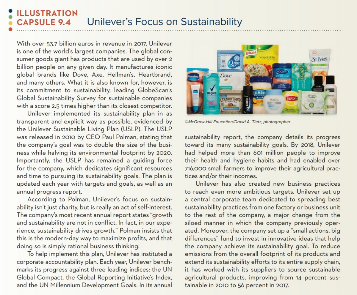 ILLUSTRATION
CAPSULE 9.4
Unilever's Focus on Sustainability
With over 53.7 billion euros in revenue in 2017, Unilever
is one of the world's largest companies. The global con-
sumer goods giant has products that are used by over 2
billion people on any given day. It manufactures iconic
global brands like Dove, Axe, Hellman's, Heartbrand,
Knorr
Vegetable
ST Ives
30
Quips
NOXZEMA
Vaseline
Dove
ULTIMATE CLEA
and
many
others. What it is also known for, however, is
its commitment to sustainability, leading GlobeScan's
Global Sustainability Survey for sustainable companies
with a score 2.5 times higher than its closest competitor.
Unilever implemented its sustainability plan in as
transparent and explicit way as possible, evidenced by
the Unilever Sustainable Living Plan (USLP). The USLP
was released in 2010 by CEO Paul Polman, stating that
the company's goal was to double the size of the busi-
ness while halving its environmental footprint by 2020.
Importantly, the USLP has remained a guiding force
for the company, which dedicates significant resources
and time to pursuing its sustainability goals. The plan is
updated each year with targets and goals, as well as an
annual progress report.
According to Polman, Unilever's focus on sustain-
ability isn't just charity, but is really an act of self-interest.
The
Degree
ELLMANN
Simple
COUNTRY CROCK
REAL
PONDS
Lipton
CALCRAM
Greentea
©McGraw-Hill Education/David A. Tietz, photographer
sustainability report, the company details its progress
toward its many sustainability goals. By 2018, Unilever
had helped more than 601 million people to improve
their health and hygiene habits and had enabled over
716,000 small farmers to improve their agricultural prac-
tices and/or their incomes.
Unilever has also created new business practices
to reach even more ambitious targets. Unilever set up
a central corporate team dedicated to spreading best
sustainability practices from one factory or business unit
to the rest of the company, a major change from the
siloed manner in which the company previously oper-
ated. Moreover, the company set up a "small actions, big
differences" fund to invest in innovative ideas that help
the company achieve its sustainability goal. To reduce
emissions from the overall footprint of its products and
extend its sustainability efforts to its entire supply chain,
it has worked with its suppliers to source sustainable
agricultural products, improving from 14 percent sus-
tainable in 2010 to 56 percent in 2017.
company's most recent annual report states "growth
and sustainability are not in conflict. In fact, in our expe-
rience, sustainability drives growth." Polman insists that
this is the modern-day way to maximize profits, and that
doing so is simply rational business thinking.
To help implement this plan, Unilever has instituted a
corporate accountability plan. Each year, Unilever bench-
marks its progress against three leading indices: the UN
Global Compact, the Global Reporting Initiative's Index,
and the UN Millennium Development Goals. In its annual
AXE I
