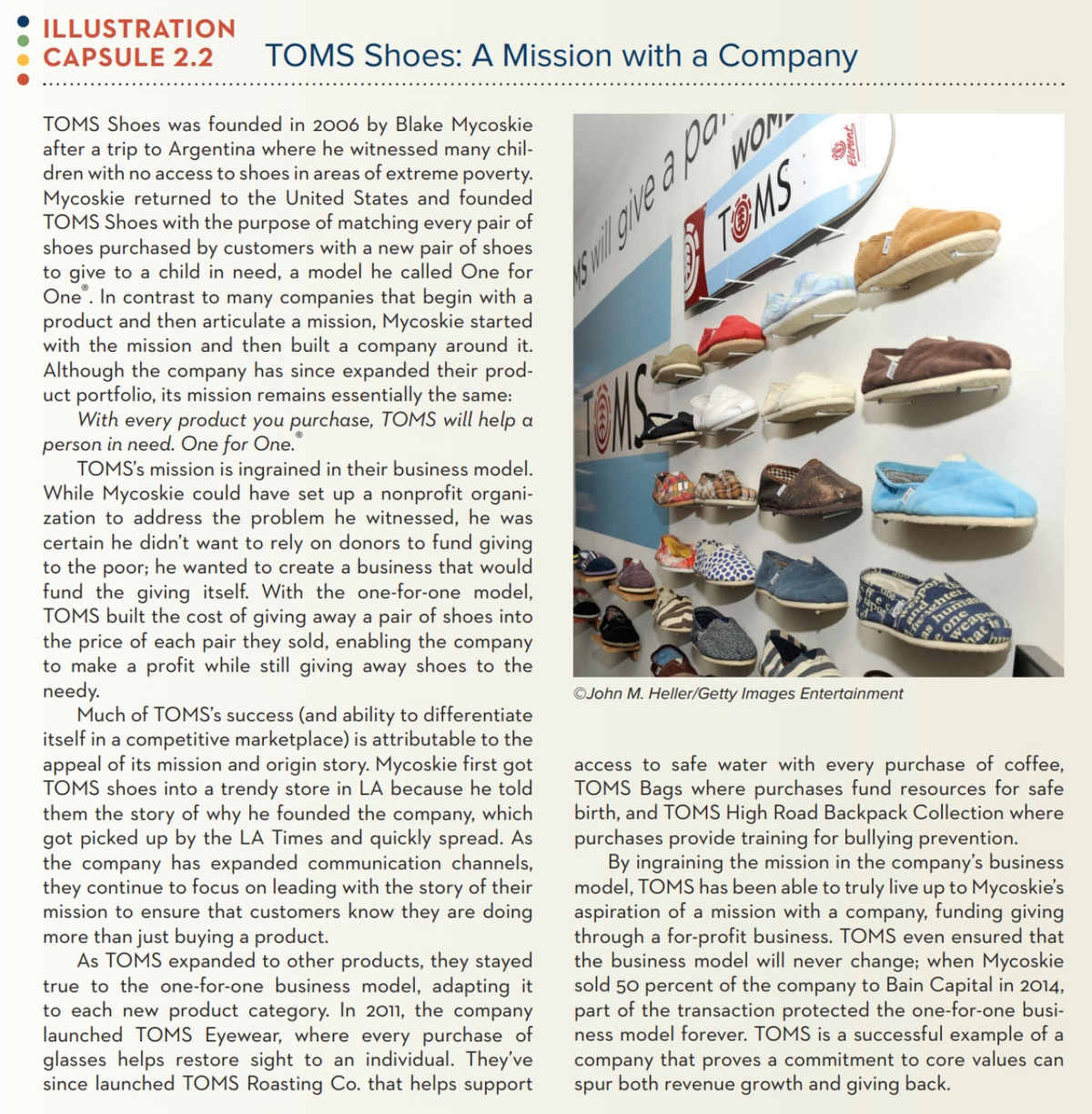 ILLUSTRATION
CAPSULE 2.2
TOMS Shoes: A Mission with a Company
TOMS Shoes was founded in 2006 by Blake Mycoskie
after a trip to Argentina where he witnessed
dren with no access to shoes in areas of extreme poverty.
Mycoskie returned to the United States and founded
TOMS Shoes with the purpose of matching every pair of
shoes purchased by customers with a new pair of shoes
to give to a child in need, a model he called One for
One . In contrast to many companies that begin with a
product and then articulate a mission, Mycoskie started
with the mission and then built a company around it.
Although the company has since expanded their prod-
uct portfolio, its mission remains essentially the same:
With every product you purchase, TOMS will help a
person in need. One for One.
TOMS's mission is ingrained in their business model.
While Mycoskie could have set up a nonprofit organi-
zation to address the problem he witnessed, he was
certain he didn't want to rely on donors to fund giving
to the poor; he wanted to create a business that would
fund the giving itself. With the one-for-one model,
TOMS built the cost of giving away a pair of shoes into
the price of each pair they sold, enabling the company
to make a profit while still giving away shoes to the
needy.
Much of TOMS's success (and ability to differentiate
itself in a competitive marketplace) is attributable to the
appeal of its mission and origin story. Mycoskie first got
TOMS shoes into a trendy store in LA because he told
them the story of why he founded the company, which
got picked up by the LA Times and quickly spread. As
the company has expanded communication channels,
they continue to focus on leading with the story of their
mission to ensure that customers know they are doing
more than just buying a product.
As TOMS expanded to other products, they stayed
true to the one-for-one business model, adapting it
to each new product category. In 2011, the company
launched TOMS Eyewear, where every purchase of
glasses helps restore sight to an individual. They've
since launched TOMS Roasting Co. that helps support
many
chil-
TOMS
one
weap
hat
©John M. Heller/Getty Images Entertainment
access to safe water with every purchase of coffee,
TOMS Bags where purchases fund resources for safe
birth, and TOMS High Road Backpack Collection where
purchases provide training for bullying prevention.
By ingraining the mission in the company's business
model, TOMS has been able to truly live up to Mycoskie's
aspiration of a mission with a company, funding giving
through a for-profit business. TOMS even ensured that
the business model will never change; when Mycoskie
sold 50 percent of the company to Bain Capital in 2014,
part of the transaction protected the one-for-one busi-
ness model forever. TOMS is a successful example of a
company that proves a commitment to core values can
spur both revenue growth and giving back.
Eleront
