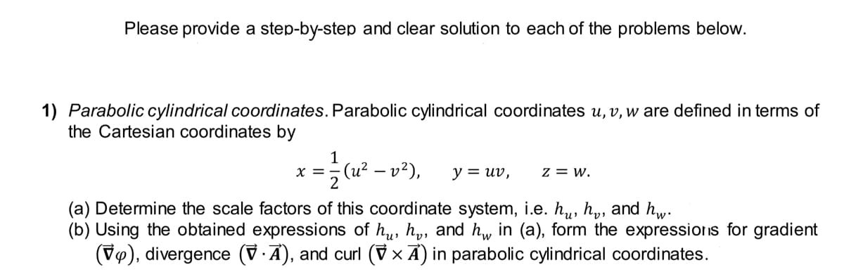 Please provide a step-by-step and clear solution to each of the problems below.
1) Parabolic cylindrical coordinates. Parabolic cylindrical coordinates u, v, w are defined in terms of
the Cartesian coordinates by
x = 1/2 (u² − v²), y = uv, Z = W.
(a) Determine the scale factors of this coordinate system, i.e. hu, h, and hw.
(b) Using the obtained expressions of hu, h, and h₁ in (a), form the expressions for gradient
(V), divergence (VA), and curl (7 × A) in parabolic cylindrical coordinates.