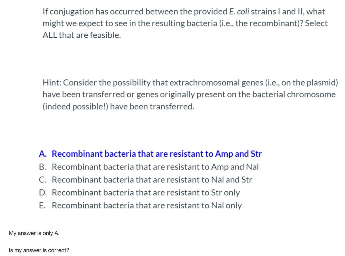 If conjugation has occurred between the provided E. coli strains I and II, what
might we expect to see in the resulting bacteria (i.e., the recombinant)? Select
ALL that are feasible.
Hint: Consider the possibility that extrachromosomal genes (i.e., on the plasmid)
have been transferred or genes originally present on the bacterial chromosome
(indeed possible!) have been transferred.
A. Recombinant bacteria that are resistant to Amp and Str
B. Recombinant bacteria that are resistant to Amp and Nal
C. Recombinant bacteria that are resistant to Nal and Str
D. Recombinant bacteria that are resistant to Str only
E. Recombinant bacteria that are resistant to Nal only
My answer is only A.
Is my answer is correct?